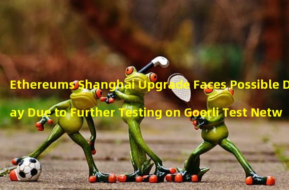 Ethereums Shanghai Upgrade Faces Possible Delay Due to Further Testing on Goerli Test Network