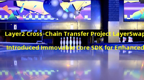 Layer2 Cross-Chain Transfer Project LayerSwap Introduced Immovable Core SDK for Enhanced Cross-Chain Transactions