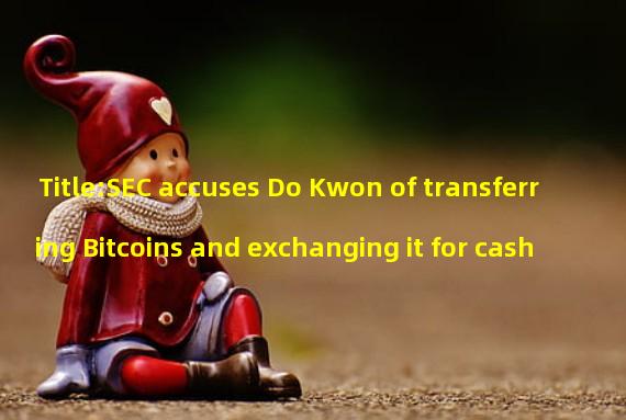 Title:SEC accuses Do Kwon of transferring Bitcoins and exchanging it for cash