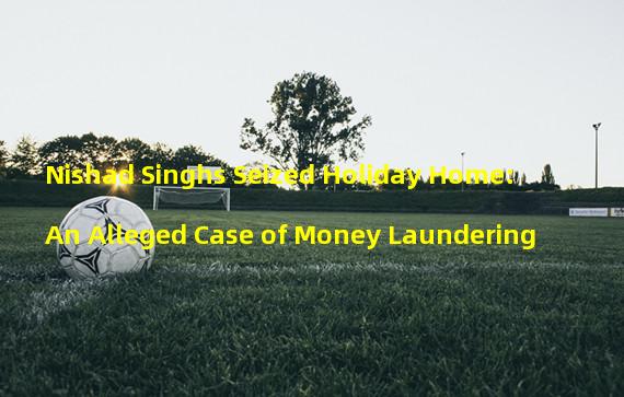Nishad Singhs Seized Holiday Home: An Alleged Case of Money Laundering