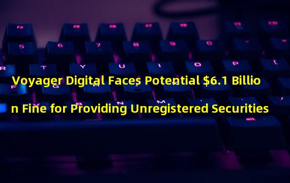 Voyager Digital Faces Potential $6.1 Billion Fine for Providing Unregistered Securities
