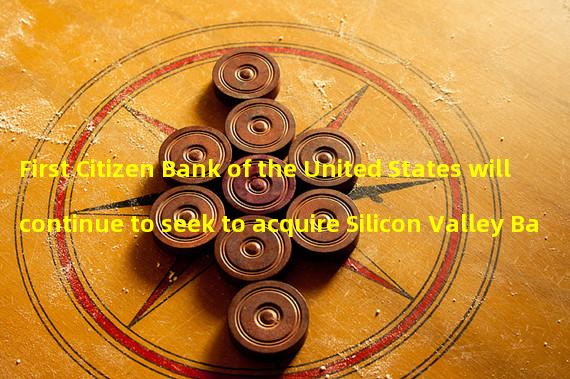 First Citizen Bank of the United States will continue to seek to acquire Silicon Valley Bank