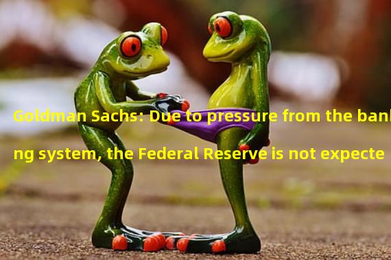 Goldman Sachs: Due to pressure from the banking system, the Federal Reserve is not expected to raise interest rates this week