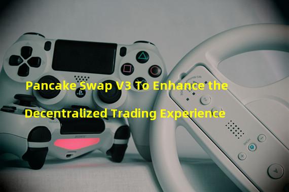 Pancake Swap V3 To Enhance the Decentralized Trading Experience