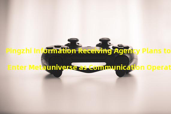 Pingzhi Information Receiving Agency Plans to Enter Metauniverse as Communication Operators