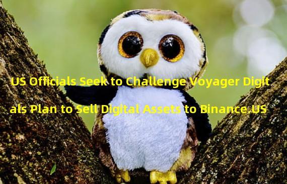 US Officials Seek to Challenge Voyager Digitals Plan to Sell Digital Assets to Binance.US