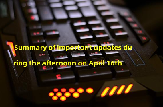 Summary of important updates during the afternoon on April 16th