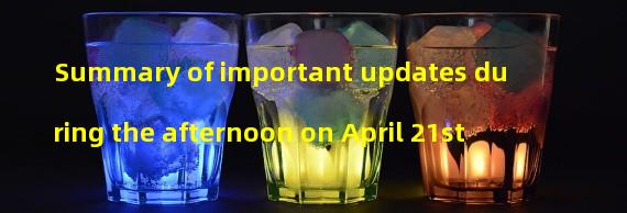 Summary of important updates during the afternoon on April 21st