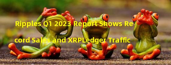Ripples Q1 2023 Report Shows Record Sales and XRPLedger Traffic