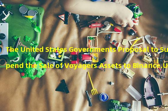 The United States Governments Proposal to Suspend the Sale of Voyagers Assets to Binance.US: What You Need to Know