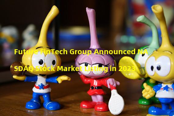 Future FinTech Group Announced NASDAQ Stock Market Listing in 2023