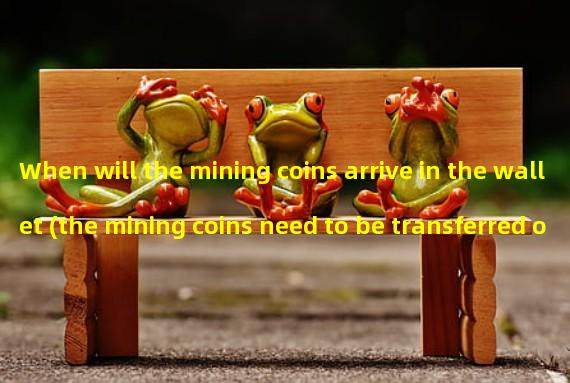 When will the mining coins arrive in the wallet (the mining coins need to be transferred out)